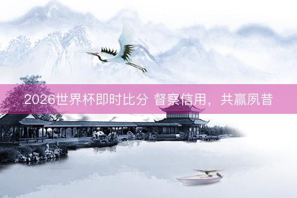 2026世界杯即时比分 督察信用，共赢夙昔