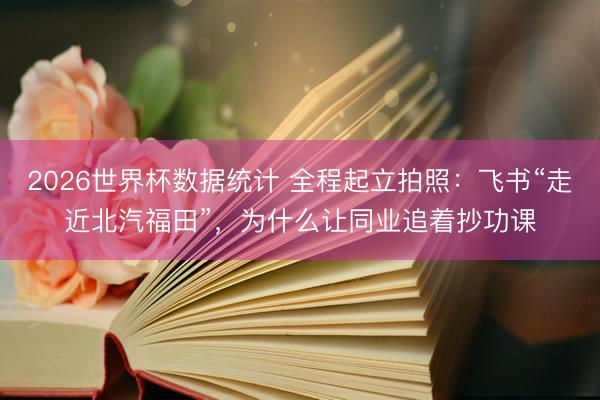 2026世界杯数据统计 全程起立拍照：飞书“走近北汽福田”，为什么让同业追着抄功课