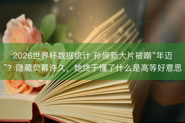 2026世界杯数据统计 孙俪新大片被嘲“年迈”？隐藏荧幕许久，她终于懂了什么是高等好意思