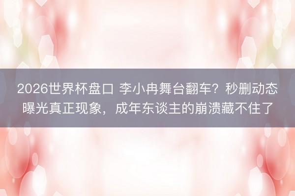 2026世界杯盘口 李小冉舞台翻车？秒删动态曝光真正现象，成年东谈主的崩溃藏不住了
