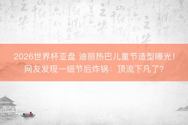 2026世界杯亚盘 迪丽热巴儿童节造型曝光！网友发现一细节后炸锅：顶流下凡了？