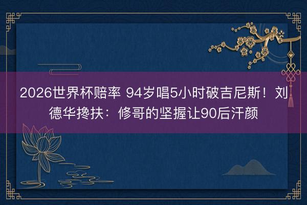 2026世界杯赔率 94岁唱5小时破吉尼斯！刘德华搀扶：修哥的坚握让90后汗颜