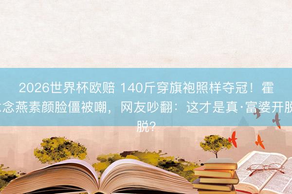 2026世界杯欧赔 140斤穿旗袍照样夺冠！霍念念燕素颜脸僵被嘲，网友吵翻：这才是真·富婆开脱？