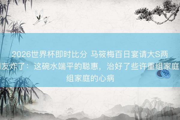 2026世界杯即时比分 马筱梅百日宴请大S两娃！网友炸了：这碗水端平的聪惠，治好了些许重组家庭的心病