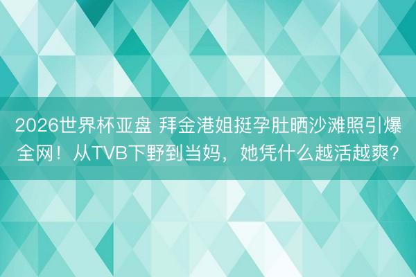 2026世界杯亚盘 拜金港姐挺孕肚晒沙滩照引爆全网！从TVB下野到当妈，她凭什么越活越爽？