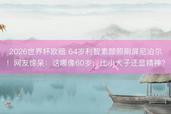 2026世界杯欧赔 64岁利智素颜照刷屏尼泊尔！网友惊呆：这哪像60岁，比小犬子还显精神？