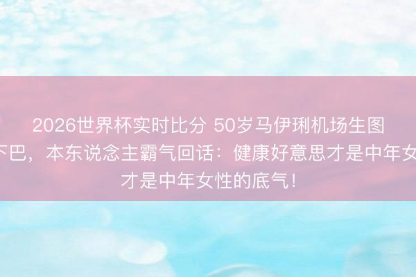 2026世界杯实时比分 50岁马伊琍机场生图被群嘲双下巴，本东说念主霸气回话：健康好意思才是中年女性的底气！