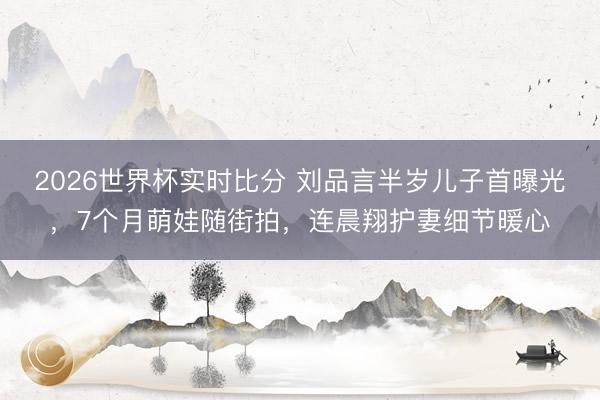 2026世界杯实时比分 刘品言半岁儿子首曝光，7个月萌娃随街拍，连晨翔护妻细节暖心