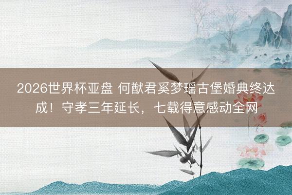 2026世界杯亚盘 何猷君奚梦瑶古堡婚典终达成！守孝三年延长，七载得意感动全网