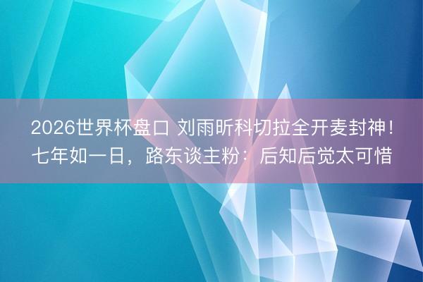 2026世界杯盘口 刘雨昕科切拉全开麦封神！七年如一日，路东谈主粉：后知后觉太可惜