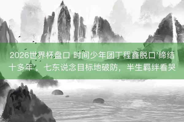 2026世界杯盘口 时间少年团丁程鑫脱口'缔结十多年'，七东说念目标地破防，半生羁绊看哭