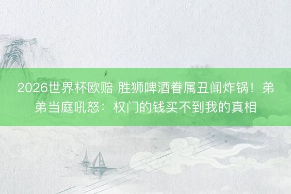 2026世界杯欧赔 胜狮啤酒眷属丑闻炸锅！弟弟当庭吼怒：权门的钱买不到我的真相