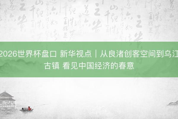 2026世界杯盘口 新华视点｜从良渚创客空间到乌江古镇 看见中国经济的春意