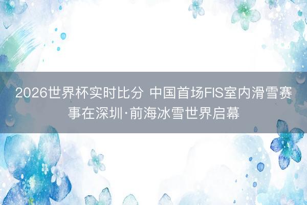 2026世界杯实时比分 中国首场FIS室内滑雪赛事在深圳·前海冰雪世界启幕