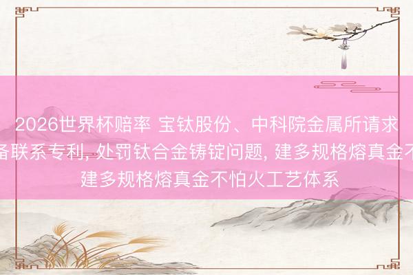 2026世界杯赔率 宝钛股份、中科院金属所请求钛合金铸锭制备联系专利， 处罚钛合金铸锭问题， 建多规格熔真金不怕火工艺体系