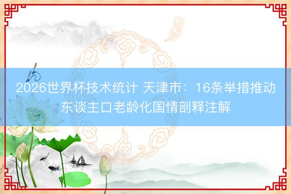 2026世界杯技术统计 天津市:16条举措推动东谈主口老龄化国情剖释注解