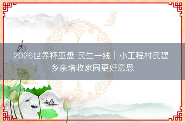 2026世界杯亚盘 民生一线｜小工程村民建 乡亲增收家园更好意思