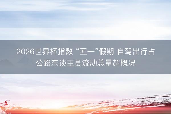 2026世界杯指数 “五一”假期 自驾出行占公路东谈主员流动总量超概况