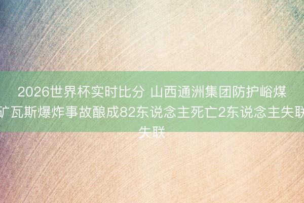 2026世界杯实时比分 山西通洲集团防护峪煤矿瓦斯爆炸事故酿成82东说念主死亡2东说念主失联