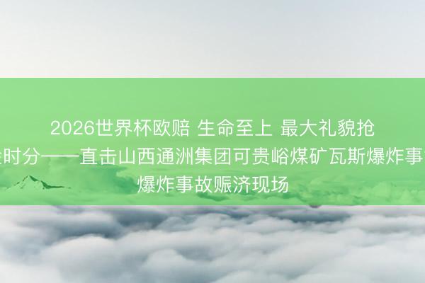 2026世界杯欧赔 生命至上 最大礼貌抢捏赈济黄金时分——直击山西通洲集团可贵峪煤矿瓦斯爆炸事故赈济现场