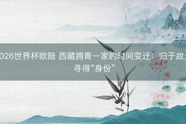 2026世界杯欧赔 西藏拥青一家的时间变迁：归于故土 寻得“身份”