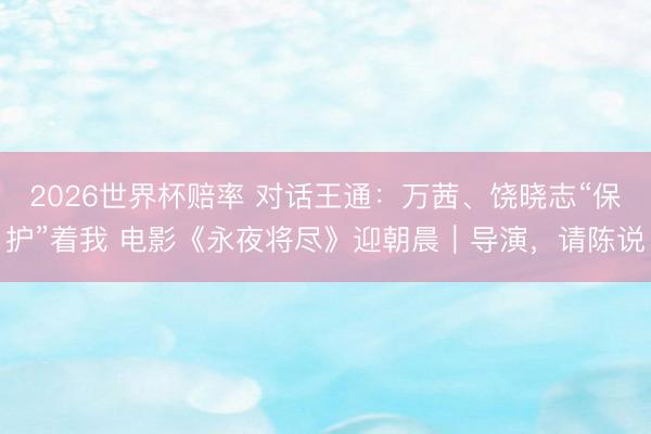 2026世界杯赔率 对话王通：万茜、饶晓志“保护”着我 电影《永夜将尽》迎朝晨｜导演，请陈说
