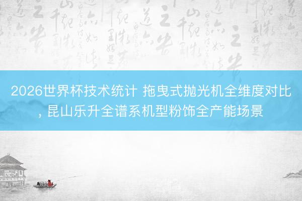 2026世界杯技术统计 拖曳式抛光机全维度对比, 昆山乐升全谱系机型粉饰全产能场景
