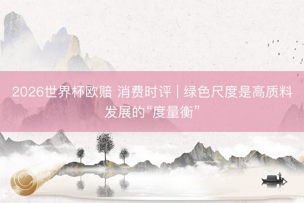 2026世界杯欧赔 消费时评 | 绿色尺度是高质料发展的“度量衡”