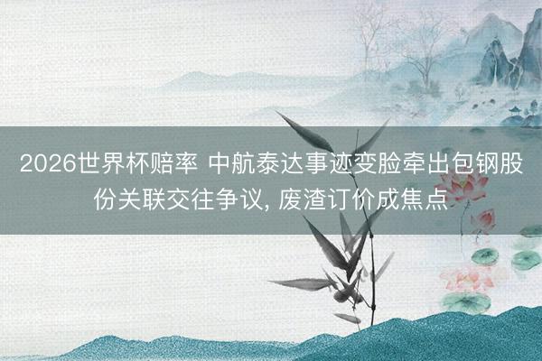 2026世界杯赔率 中航泰达事迹变脸牵出包钢股份关联交往争议， 废渣订价成焦点