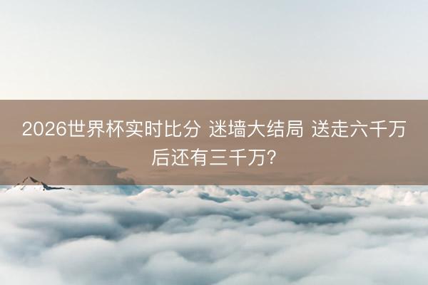 2026世界杯实时比分 迷墙大结局 送走六千万后还有三千万？