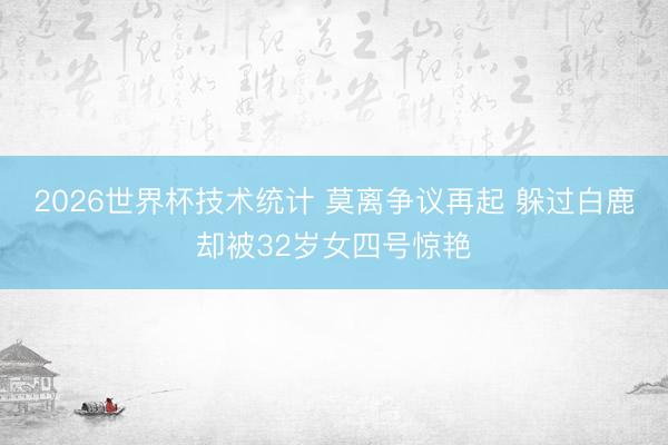 2026世界杯技术统计 莫离争议再起 躲过白鹿却被32岁女四号惊艳