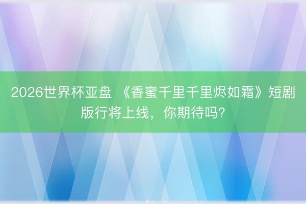 2026世界杯亚盘 《香蜜千里千里烬如霜》短剧版行将上线，你期待吗？