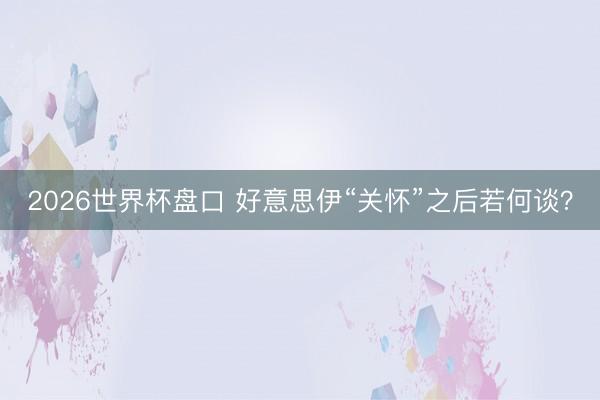 2026世界杯盘口 好意思伊“关怀”之后若何谈？