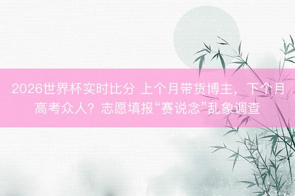 2026世界杯实时比分 上个月带货博主，下个月高考众人？志愿填报“赛说念”乱象调查