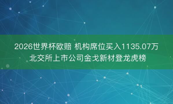 2026世界杯欧赔 机构席位买入1135.07万 北交所上市公司金戈新材登龙虎榜