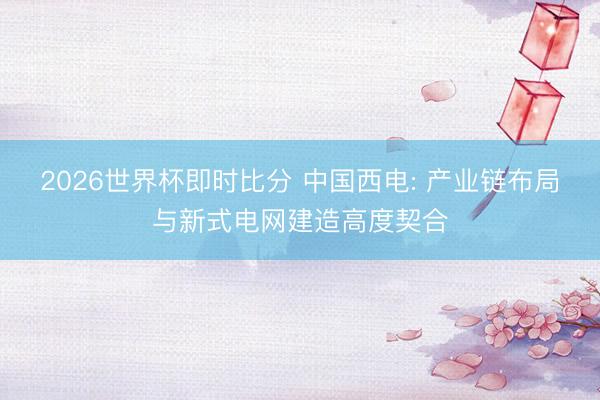 2026世界杯即时比分 中国西电: 产业链布局与新式电网建造高度契合