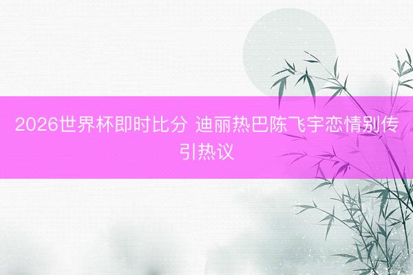 2026世界杯即时比分 迪丽热巴陈飞宇恋情别传引热议