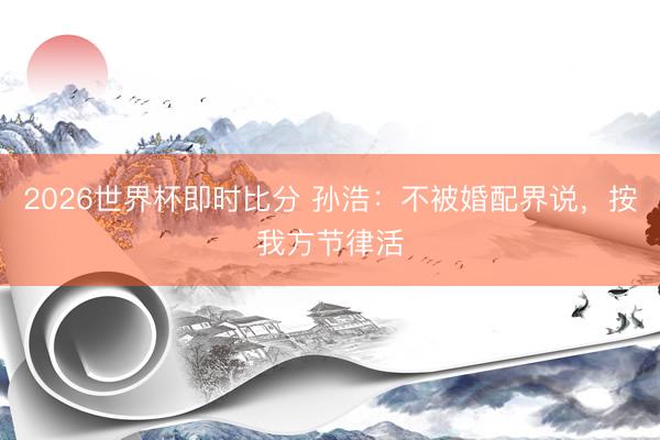 2026世界杯即时比分 孙浩：不被婚配界说，按我方节律活