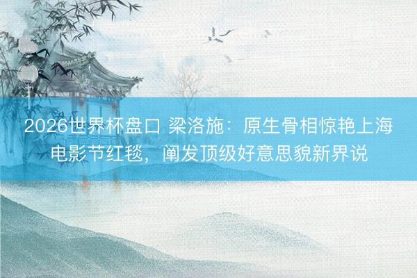 2026世界杯盘口 梁洛施：原生骨相惊艳上海电影节红毯，阐发顶级好意思貌新界说
