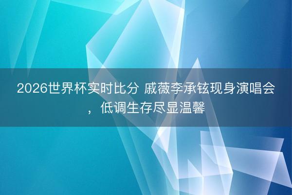 2026世界杯实时比分 戚薇李承铉现身演唱会，低调生存尽显温馨