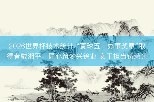 2026世界杯技术统计 “寰球五一办事奖章”取得者戴湘平：匠心筑梦兴钨业 实干担当铸荣光