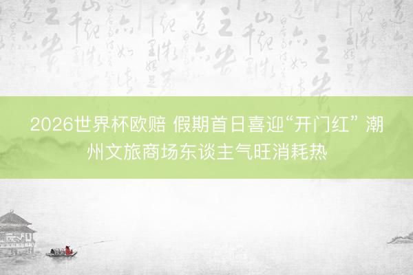 2026世界杯欧赔 假期首日喜迎“开门红” 潮州文旅商场东谈主气旺消耗热