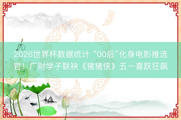 2026世界杯数据统计 “00后”化身电影推选官！广财学子联袂《猪猪侠》五一喜跃狂飙