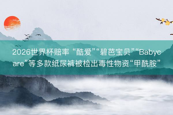 2026世界杯赔率 “酷爱”“碧芭宝贝”“Babycare”等多款纸尿裤被检出毒性物资“甲酰胺”