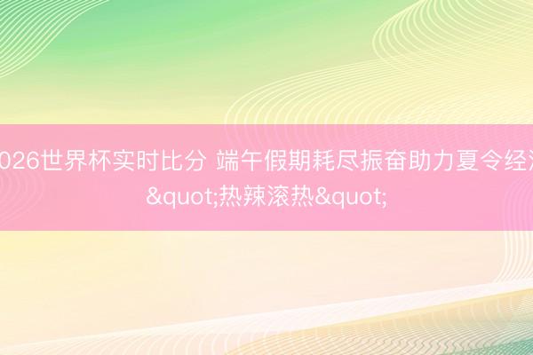 2026世界杯实时比分 端午假期耗尽振奋助力夏令经济"热辣滚热"