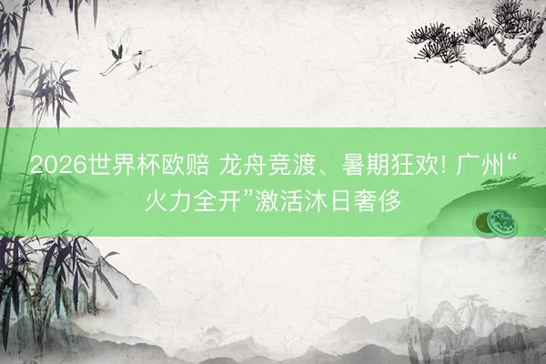 2026世界杯欧赔 龙舟竞渡、暑期狂欢! 广州“火力全开”激活沐日奢侈