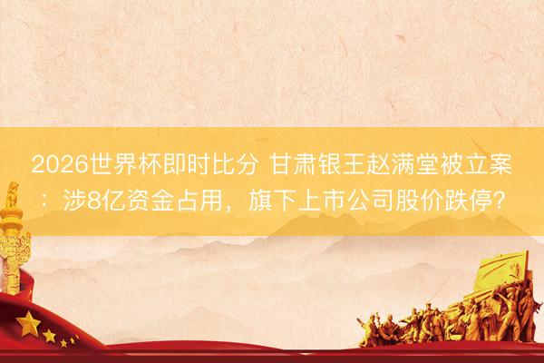 2026世界杯即时比分 甘肃银王赵满堂被立案:涉8亿资金占用,旗下上市公司股价跌停?