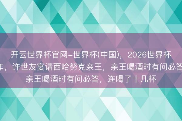 开云世界杯官网-世界杯(中国),2026世界杯文字直播 1971年,许世友宴请西哈努克亲王,亲王喝酒时有问必答,连喝了十几杯