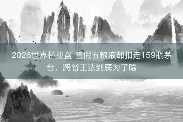 2026世界杯亚盘 查假五粮液却扣走159瓶茅台，跨省王法到底为了啥