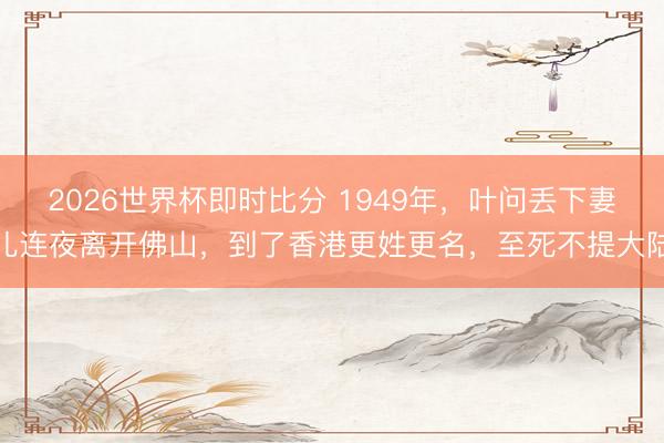 2026世界杯即时比分 1949年,叶问丢下妻儿连夜离开佛山,到了香港更姓更名,至死不提大陆